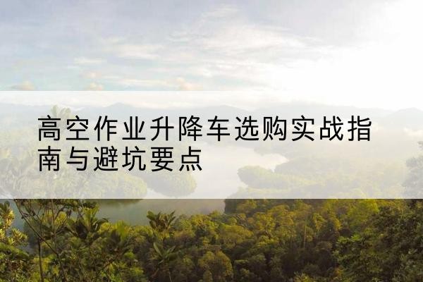 凤阳升降车怎么选-高空作业升降车选购实战指南与避坑要点
