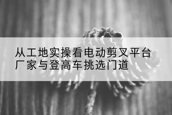凤阳电动剪叉升降平台厂家-从工地实操看电动剪叉平台厂家与登高车挑选门道