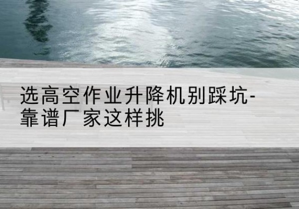 凤阳剪叉式升降机厂家-选高空作业升降机别踩坑-靠谱厂家这样挑