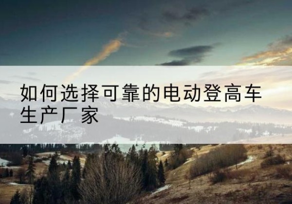 凤阳电动登高车厂家-如何选择可靠的电动登高车生产厂家
