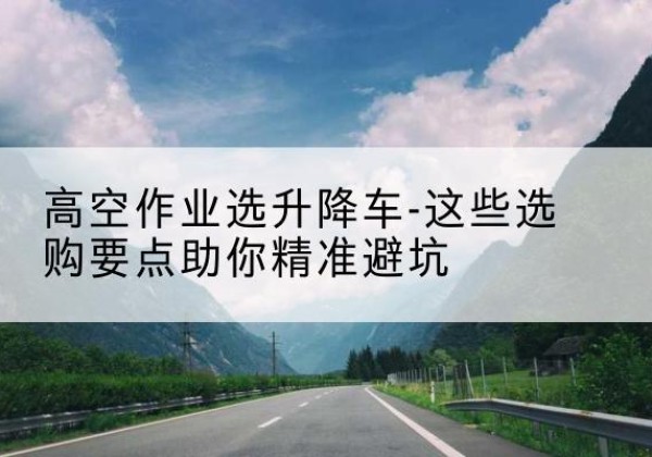 凤阳升降车厂家-高空作业选升降车-这些选购要点助你*避坑