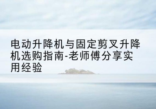 凤阳电动升降机怎么选-电动升降机与固定剪叉升降机选购指南-老师傅分享实用经验