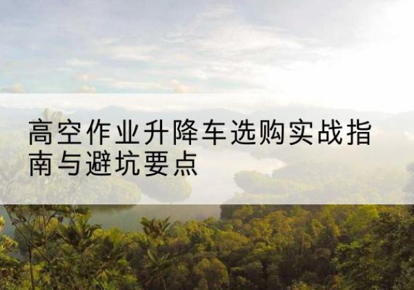 凤阳升降车怎么选-高空作业升降车选购实战指南与避坑要点