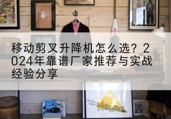 凤阳升降平台厂家推荐-移动剪叉升降机怎么选？2024年靠谱厂家推荐与实战经验分享